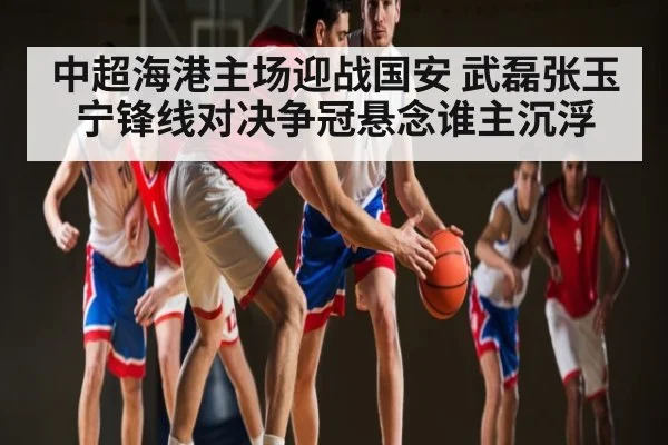 中超海港主场迎战国安 武磊张玉宁锋线对决争冠悬念谁主沉浮