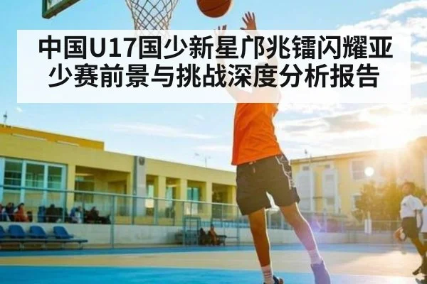 中国U17国少新星邝兆镭闪耀亚少赛前景与挑战深度分析报告