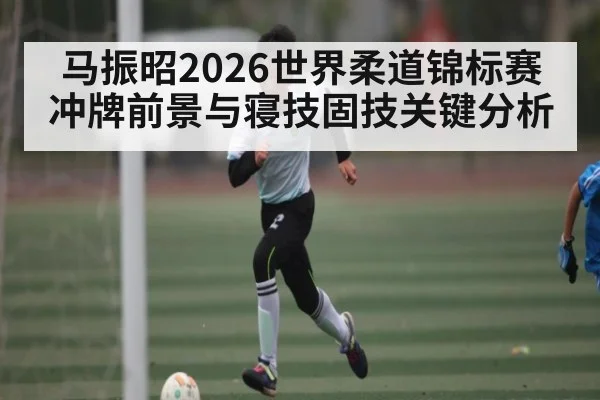 马振昭2026世界柔道锦标赛冲牌前景与寝技固技关键分析