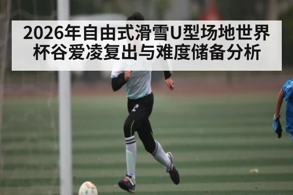 2026年自由式滑雪U型场地世界杯谷爱凌复出与难度储备分析
